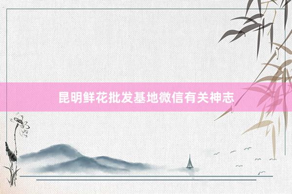 昆明鲜花批发基地微信有关神志